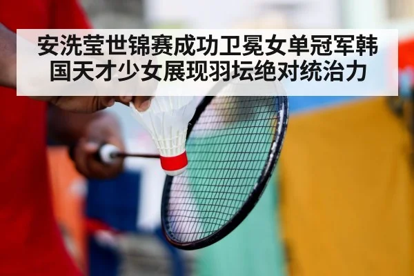 安洗莹世锦赛成功卫冕女单冠军韩国天才少女展现羽坛绝对统治力