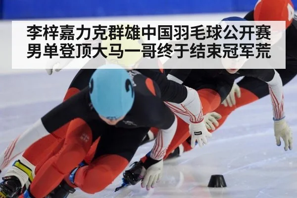 李梓嘉力克群雄中国羽毛球公开赛男单登顶大马一哥终于结束冠军荒