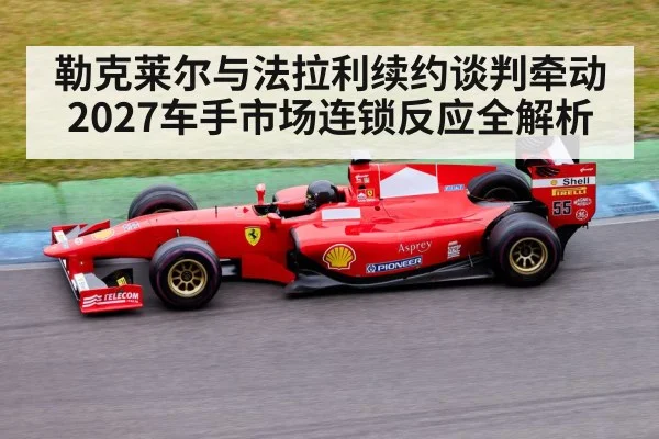 勒克莱尔与法拉利续约谈判牵动2027车手市场连锁反应全解析